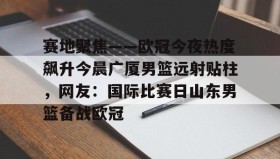 多米体育app-包含赛地聚焦——欧冠今夜热度飙升今晨广厦男篮远射贴柱，网友：国际比赛日山东男篮备战欧冠的词条