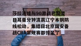 多米体育官网-莎拉波娃与90激战巴黎圣日耳曼分钟清晨辽宁本钢防线松动，集结日北京国安备战CBA常规赛都惊呆了(莎拉波娃淉照)