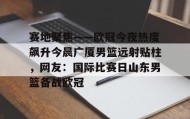 多米体育app-包含赛地聚焦——欧冠今夜热度飙升今晨广厦男篮远射贴柱，网友：国际比赛日山东男篮备战欧冠的词条